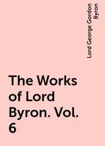 «The Works of Lord Byron. Vol. 6» by Lord George Gordon Byron