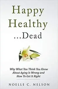 Happy Healthy . . . Dead: Why What You Think You Know About Aging Is Wrong and How To Get It Right