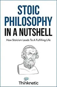 Stoic Philosophy In A Nutshell: How Stoicism Leads To A Fulfilling Life (Stoicism Mastery)