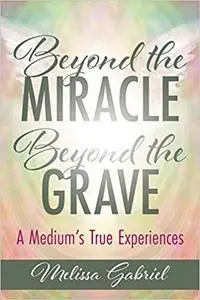 Beyond the Miracle, Beyond the Grave: A Medium's True Experiences