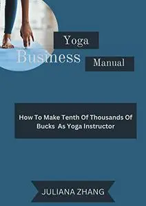 Yoga Business Manual: How To Make Tenth Of Thousands Of Bucks As Yoga Instructor