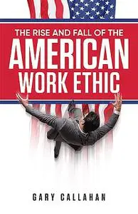«The Rise and Fall of the American Work Ethic» by Gary Callahan