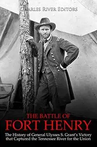 The Battle of Fort Henry: The History of General Ulysses S. Grant’s Victory that Captured the Tennessee River for the Union