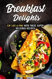 Breakfast Delights: Eat Like a King with These Super Delicious Recipes