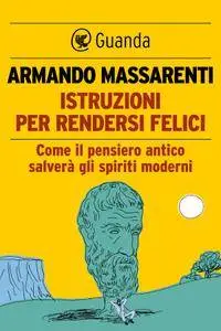 Armando Massarenti - Istruzioni per rendersi felici. Come il pensiero antico salverà gli spiriti moderni