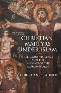 Christian Martyrs under Islam: Religious Violence and the Making of the Muslim World