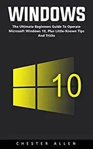 Windows 10: The Ultimate Beginners Guide To Operate Microsoft Windows 10, Plus Little-Known Tips And Tricks