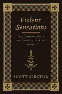 Violent Sensations : Sex, Crime, and Utopia in Vienna and Berlin, 1860-1914