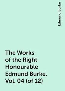 «The Works of the Right Honourable Edmund Burke, Vol. 04 (of 12)» by Edmund Burke