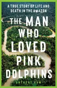 The Man Who Loved Pink Dolphins: A True Story of Life and Death in the Amazon