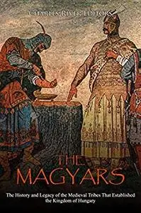 The Magyars: The History and Legacy of the Medieval Tribes that Established the Kingdom of Hungary