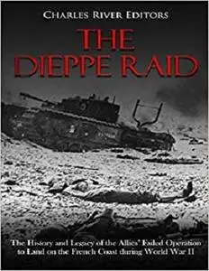 The Dieppe Raid: The History and Legacy of the Allies’ Failed Operation to Land on the French Coast during World War II