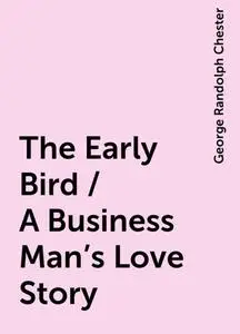 «The Early Bird / A Business Man's Love Story» by George Randolph Chester