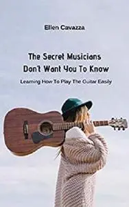 The Secret Musicians Don’t Want You To Know: Learning How To Play The Guitar Easily