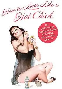 How To Love Like a Hot Chick: The Girlfriend to Girlfriend Guide to Getting the Love You Deserve