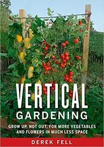 Vertical Gardening: Grow Up, Not Out, for More Vegetables and Flowers in Much Less Space