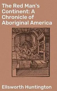 «The Red Man's Continent: A Chronicle of Aboriginal America» by Ellsworth Huntington