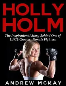 «Holly Holm: The Inspirational Story Behind One of Ufc's Greatest Female Fighters» by Andrew McKay