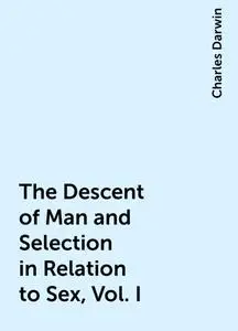 «The Descent of Man and Selection in Relation to Sex, Vol. I» by Charles Darwin