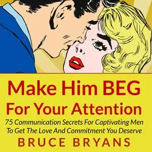 «Make Him BEG for Your Attention - 75 Communication Secrets for Captivating Men to Get the Love and Commitment You Deser