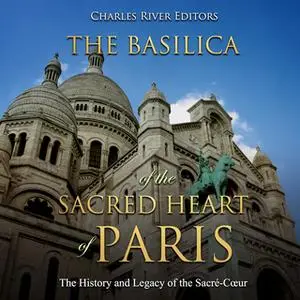 «The Basilica of the Sacred Heart of Paris: The History and Legacy of the Sacré-Cœur» by Charles River Editors