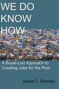 «We Do Know How: A Buyer-Led Approach to Creating Jobs for the Poor» by James Riordan