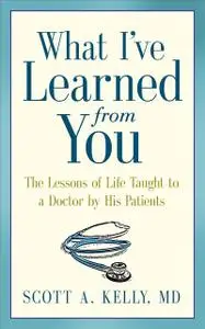 «What I've Learned from You: The The Lessons of Life Taught to a Doctor by His Patients» by Scott Kelly