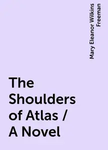 «The Shoulders of Atlas / A Novel» by Mary Eleanor Wilkins Freeman