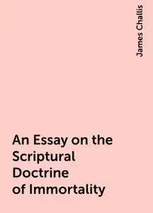 «An Essay on the Scriptural Doctrine of Immortality» by James Challis