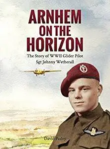 Arnhem on the Horizon: The Story of WWII Glider Pilot Sgt Johnny Wetherall (The Airborne Memoirs Book 1)