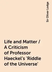 «Life and Matter / A Criticism of Professor Haeckel's 'Riddle of the Universe'» by Sir Oliver Lodge