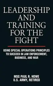 Leadership and Training for the Fight: Using Special Operations Principles to Succeed in Law Enforcement, Business, and War