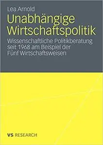 Unabhängige Wirtschaftspolitik: Wissenschaftliche Politikberatung seit 1968 am Beispiel der Fünf Wirtschaftsweisen