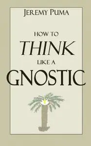 How to Think Like a Gnostic: Essays on a Gnostic Worldview