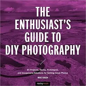 The Enthusiast's Guide to DIY Photography: 64 Projects, Hacks, Techniques, and Inexpensive Solutions for Getting Great Photos