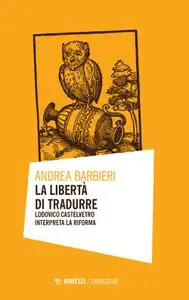 Andrea Barbieri - La libertà di tradurre. Lodovico Castelvetro interpreta la Riforma