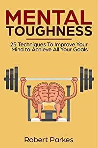 Mental Toughness: 25 Techniques To Improve Your Mind To Achieve All Your Goals