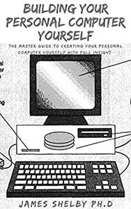 BUILDING YOUR PERSONAL COMPUTER YOURSELF: The Master Guide To Creating Your Personal Computer Yourself
