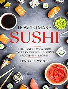 How to Make Sushi: A Beginner’s Cookbook to Learn the Sushi Making Processes & Recipes