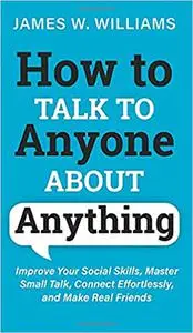 How to Talk to Anyone About Anything: Improve Your Social Skills, Master Small Talk, Connect Effortlessly, and Make Real