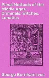 «Penal Methods of the Middle Ages: Criminals, Witches, Lunatics» by George Burnham Ives