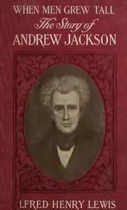 «When Men Grew Tall, or The Story Of Andrew Jackson» by Alfred Lewis