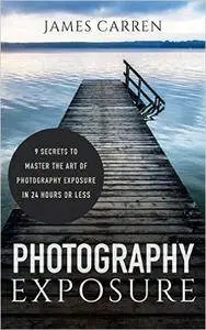 Photography: Photography Exposure - 9 Secrets to Master The Art of Photography Exposure In 24h or Less