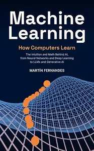 Machine Learning: How Computers Learn: The Intuition and Math Behind AI, from Neural Networks and Deep Learning to LLMs