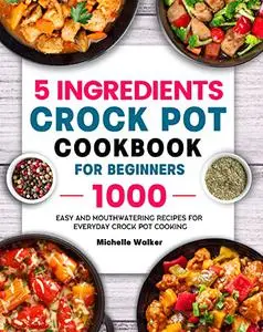 5 Ingredients Crock Pot Cookbook for Beginners: 1000 Easy and Mouthwatering Recipes for Everyday Crock Pot Cooking