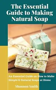 The Essential Guide to Making Natural Soap: An Essential Guide on How to Make Simple & Natural Soaps at Home