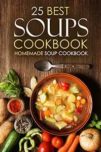 25 Best Soups Cookbook - Homemade Soup Cookbook: Best Soup Recipes to Make and Enjoy