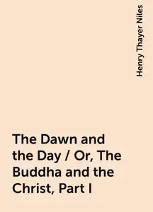 «The Dawn and the Day / Or, The Buddha and the Christ, Part I» by Henry Thayer Niles