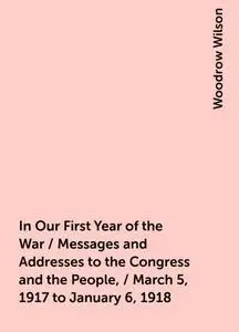 «In Our First Year of the War / Messages and Addresses to the Congress and the People, / March 5, 1917 to January 6, 191