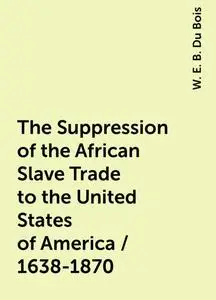 «The Suppression of the African Slave Trade to the United States of America / 1638-1870» by W. E. B. Du Bois